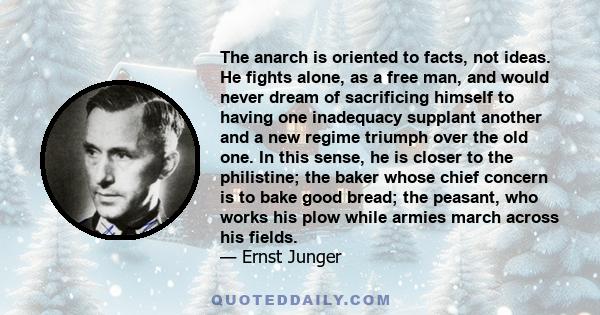 The anarch is oriented to facts, not ideas. He fights alone, as a free man, and would never dream of sacrificing himself to having one inadequacy supplant another and a new regime triumph over the old one. In this