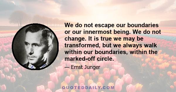 We do not escape our boundaries or our innermost being. We do not change. It is true we may be transformed, but we always walk within our boundaries, within the marked-off circle.