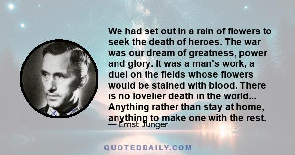 We had set out in a rain of flowers to seek the death of heroes. The war was our dream of greatness, power and glory. It was a man's work, a duel on the fields whose flowers would be stained with blood. There is no