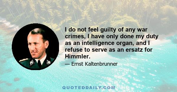 I do not feel guilty of any war crimes, I have only done my duty as an intelligence organ, and I refuse to serve as an ersatz for Himmler.