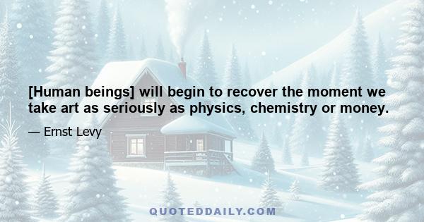 [Human beings] will begin to recover the moment we take art as seriously as physics, chemistry or money.