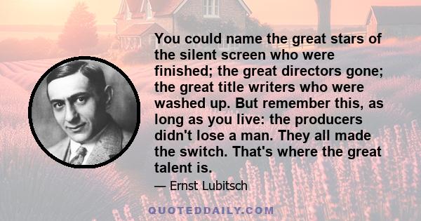 You could name the great stars of the silent screen who were finished; the great directors gone; the great title writers who were washed up. But remember this, as long as you live: the producers didn't lose a man. They