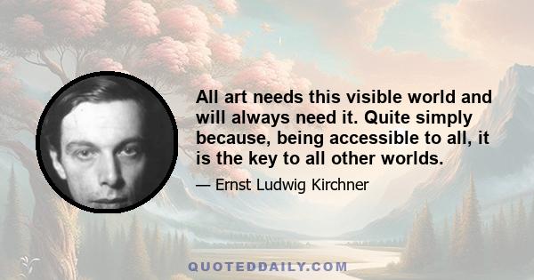 All art needs this visible world and will always need it. Quite simply because, being accessible to all, it is the key to all other worlds.