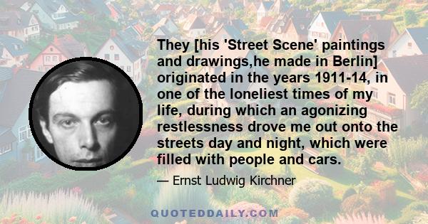 They [his 'Street Scene' paintings and drawings,he made in Berlin] originated in the years 1911-14, in one of the loneliest times of my life, during which an agonizing restlessness drove me out onto the streets day and