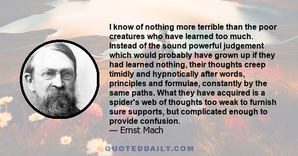 I know of nothing more terrible than the poor creatures who have learned too much. Instead of the sound powerful judgement which would probably have grown up if they had learned nothing, their thoughts creep timidly and 