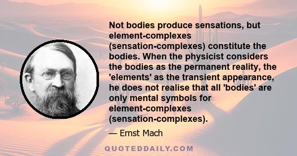 Not bodies produce sensations, but element-complexes (sensation-complexes) constitute the bodies. When the physicist considers the bodies as the permanent reality, the 'elements' as the transient appearance, he does not 