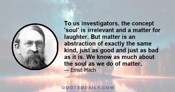 To us investigators, the concept 'soul' is irrelevant and a matter for laughter. But matter is an abstraction of exactly the same kind, just as good and just as bad as it is. We know as much about the soul as we do of