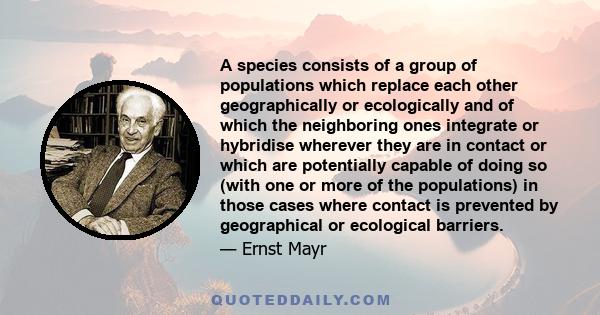 A species consists of a group of populations which replace each other geographically or ecologically and of which the neighboring ones integrate or hybridise wherever they are in contact or which are potentially capable 