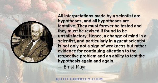 All interpretations made by a scientist are hypotheses, and all hypotheses are tentative. They must forever be tested and they must be revised if found to be unsatisfactory. Hence, a change of mind in a scientist, and