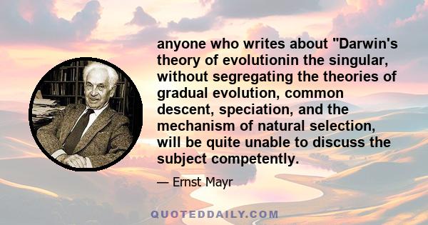 anyone who writes about Darwin's theory of evolutionin the singular, without segregating the theories of gradual evolution, common descent, speciation, and the mechanism of natural selection, will be quite unable to