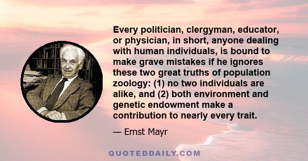 Every politician, clergyman, educator, or physician, in short, anyone dealing with human individuals, is bound to make grave mistakes if he ignores these two great truths of population zoology: (1) no two individuals