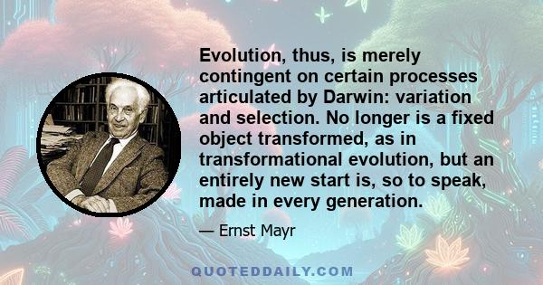 Evolution, thus, is merely contingent on certain processes articulated by Darwin: variation and selection. No longer is a fixed object transformed, as in transformational evolution, but an entirely new start is, so to