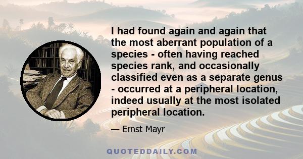 I had found again and again that the most aberrant population of a species - often having reached species rank, and occasionally classified even as a separate genus - occurred at a peripheral location, indeed usually at 