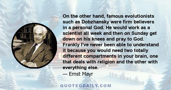 On the other hand, famous evolutionists such as Dobzhansky were firm believers in a personal God. He would work as a scientist all week and then on Sunday get down on his knees and pray to God. Frankly I've never been