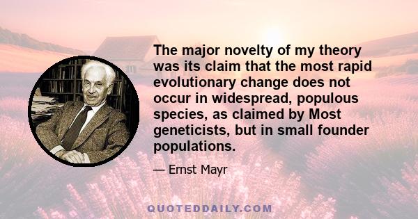 The major novelty of my theory was its claim that the most rapid evolutionary change does not occur in widespread, populous species, as claimed by Most geneticists, but in small founder populations.