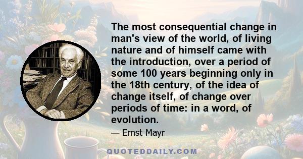 The most consequential change in man's view of the world, of living nature and of himself came with the introduction, over a period of some 100 years beginning only in the 18th century, of the idea of change itself, of