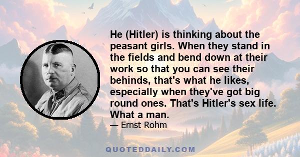 He (Hitler) is thinking about the peasant girls. When they stand in the fields and bend down at their work so that you can see their behinds, that's what he likes, especially when they've got big round ones. That's