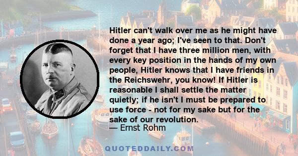 Hitler can't walk over me as he might have done a year ago; I've seen to that. Don't forget that I have three million men, with every key position in the hands of my own people, Hitler knows that I have friends in the