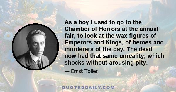 As a boy I used to go to the Chamber of Horrors at the annual fair, to look at the wax figures of Emperors and Kings, of heroes and murderers of the day. The dead now had that same unreality, which shocks without