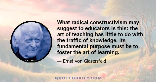 What radical constructivism may suggest to educators is this: the art of teaching has little to do with the traffic of knowledge, its fundamental purpose must be to foster the art of learning.