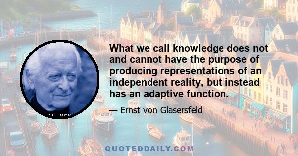 What we call knowledge does not and cannot have the purpose of producing representations of an independent reality, but instead has an adaptive function.