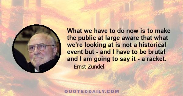 What we have to do now is to make the public at large aware that what we're looking at is not a historical event but - and I have to be brutal and I am going to say it - a racket.