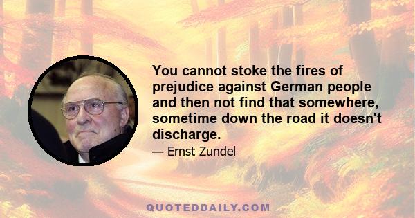 You cannot stoke the fires of prejudice against German people and then not find that somewhere, sometime down the road it doesn't discharge.