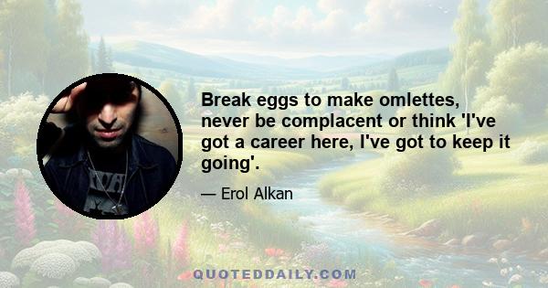 Break eggs to make omlettes, never be complacent or think 'I've got a career here, I've got to keep it going'.