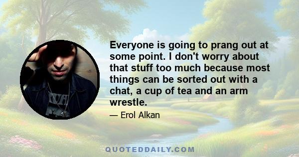 Everyone is going to prang out at some point. I don't worry about that stuff too much because most things can be sorted out with a chat, a cup of tea and an arm wrestle.