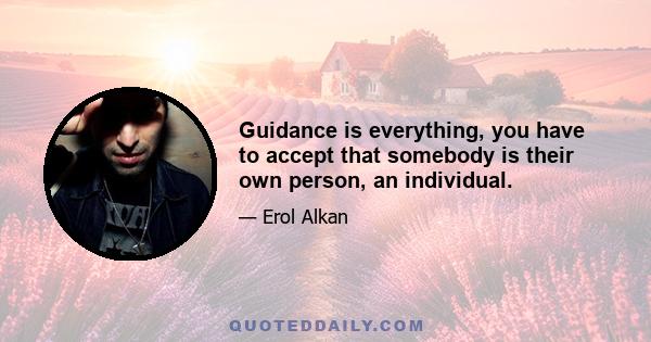 Guidance is everything, you have to accept that somebody is their own person, an individual.