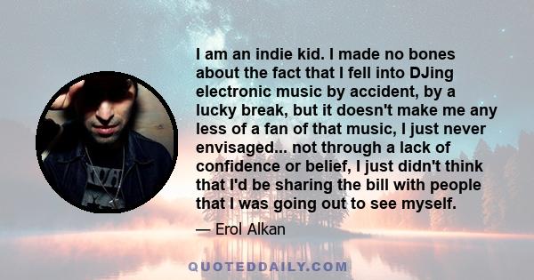 I am an indie kid. I made no bones about the fact that I fell into DJing electronic music by accident, by a lucky break, but it doesn't make me any less of a fan of that music, I just never envisaged... not through a