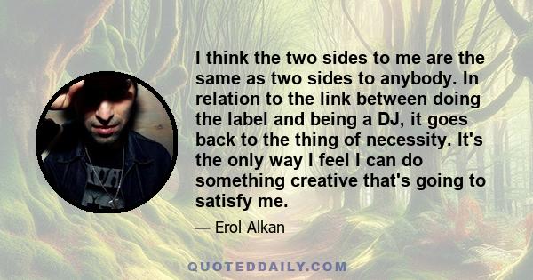 I think the two sides to me are the same as two sides to anybody. In relation to the link between doing the label and being a DJ, it goes back to the thing of necessity. It's the only way I feel I can do something