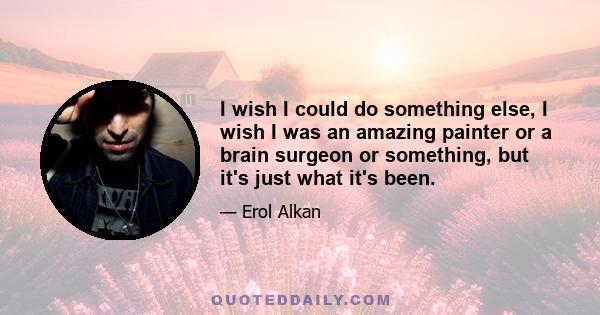 I wish I could do something else, I wish I was an amazing painter or a brain surgeon or something, but it's just what it's been.