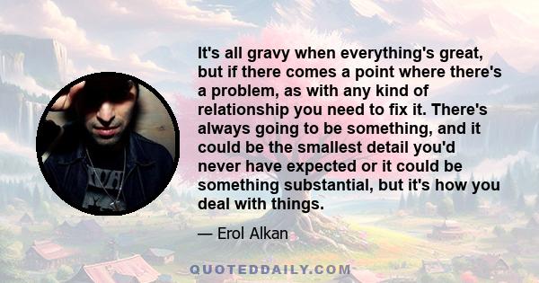 It's all gravy when everything's great, but if there comes a point where there's a problem, as with any kind of relationship you need to fix it. There's always going to be something, and it could be the smallest detail