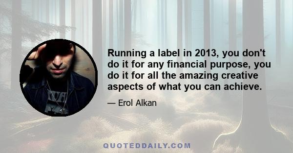 Running a label in 2013, you don't do it for any financial purpose, you do it for all the amazing creative aspects of what you can achieve.