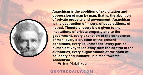 Anarchism is the abolition of exploitation and oppression of man by man, that is, the abolition of private property and government; Anarchism is the destruction of misery, of superstitions, of hatred. Therefore, every