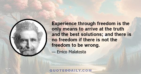 Experience through freedom is the only means to arrive at the truth and the best solutions; and there is no freedom if there is not the freedom to be wrong.