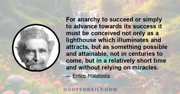 For anarchy to succeed or simply to advance towards its success it must be conceived not only as a lighthouse which illuminates and attracts, but as something possible and attainable, not in centuries to come, but in a