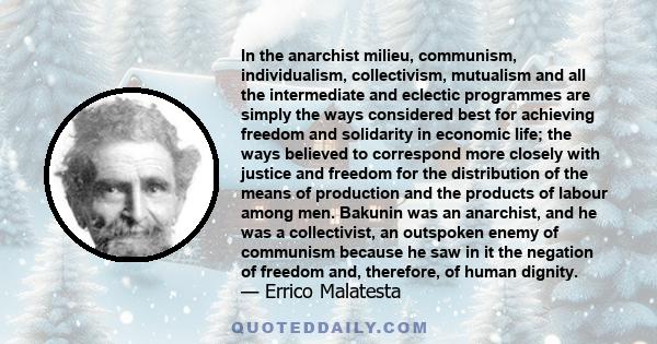 In the anarchist milieu, communism, individualism, collectivism, mutualism and all the intermediate and eclectic programmes are simply the ways considered best for achieving freedom and solidarity in economic life; the