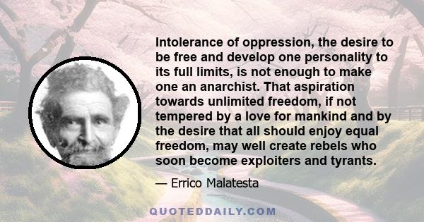 Intolerance of oppression, the desire to be free and develop one personality to its full limits, is not enough to make one an anarchist. That aspiration towards unlimited freedom, if not tempered by a love for mankind