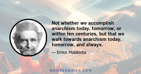 Not whether we accomplish anarchism today, tomorrow, or within ten centuries, but that we walk towards anarchism today, tomorrow, and always.