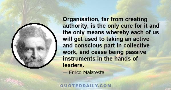 Organisation, far from creating authority, is the only cure for it and the only means whereby each of us will get used to taking an active and conscious part in collective work, and cease being passive instruments in