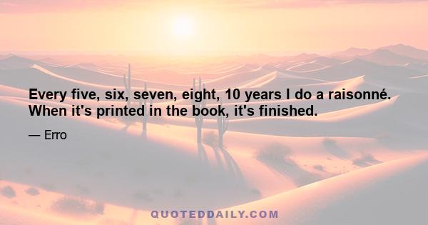 Every five, six, seven, eight, 10 years I do a raisonné. When it's printed in the book, it's finished.