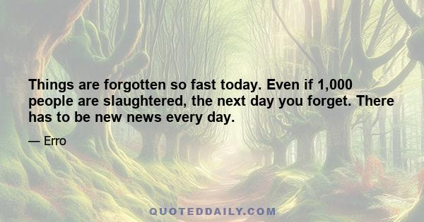 Things are forgotten so fast today. Even if 1,000 people are slaughtered, the next day you forget. There has to be new news every day.