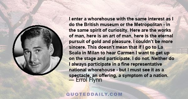 I enter a whorehouse with the same interest as I do the British museum or the Metropolitan - in the same spirit of curiosity. Here are the works of man, here is an art of man, here is the eternal pursuit of gold and