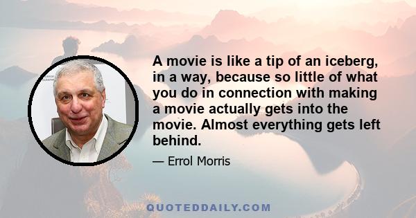 A movie is like a tip of an iceberg, in a way, because so little of what you do in connection with making a movie actually gets into the movie. Almost everything gets left behind.