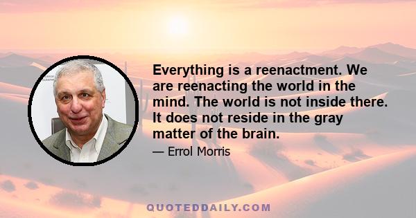 Everything is a reenactment. We are reenacting the world in the mind. The world is not inside there. It does not reside in the gray matter of the brain.