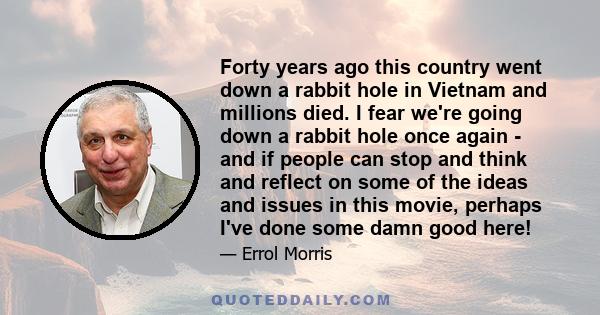 Forty years ago this country went down a rabbit hole in Vietnam and millions died. I fear we're going down a rabbit hole once again - and if people can stop and think and reflect on some of the ideas and issues in this