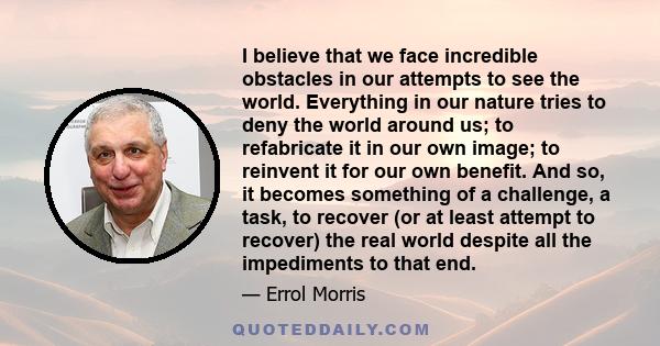 I believe that we face incredible obstacles in our attempts to see the world. Everything in our nature tries to deny the world around us; to refabricate it in our own image; to reinvent it for our own benefit. And so,