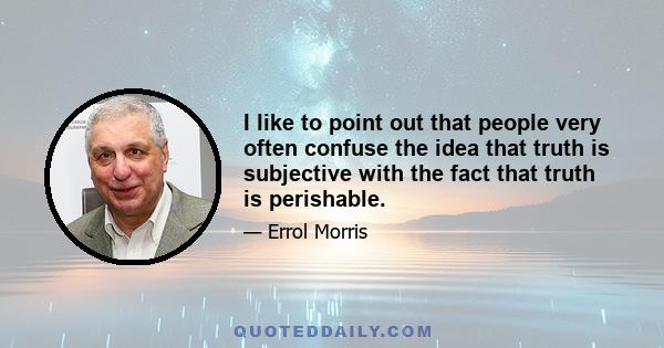 I like to point out that people very often confuse the idea that truth is subjective with the fact that truth is perishable.